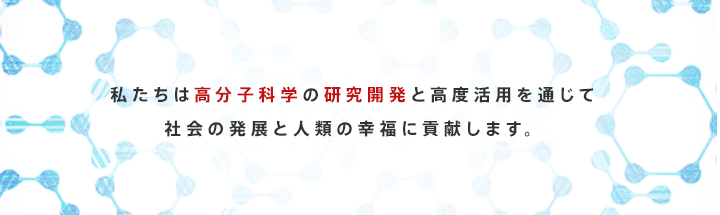 私たちは高分子化学の研究開発と高度活用を通じて社会の発展と人類の幸福に貢献します。